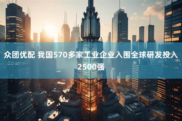 众团优配 我国570多家工业企业入围全球研发投入2500强