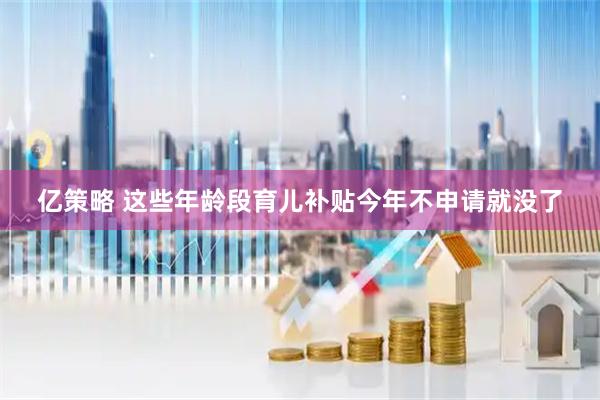 亿策略 这些年龄段育儿补贴今年不申请就没了