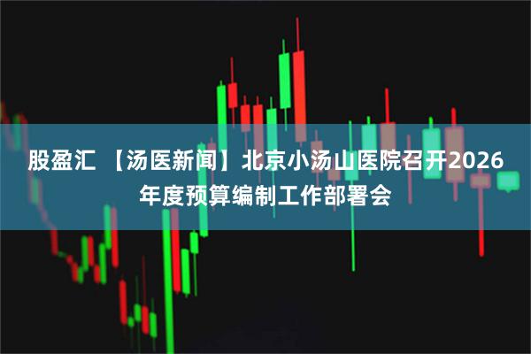 股盈汇 【汤医新闻】北京小汤山医院召开2026年度预算编制工作部署会