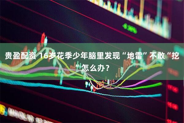 贵盈配资 16岁花季少年脑里发现“地雷”不敢“挖”怎么办？