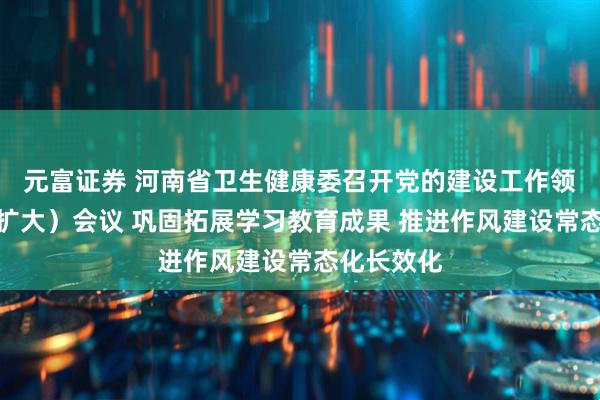 元富证券 河南省卫生健康委召开党的建设工作领导小组（扩大）会议 巩固拓展学习教育成果 推进作风建设常态化长效化