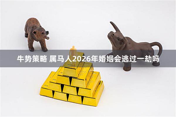 牛势策略 属马人2026年婚姻会逃过一劫吗