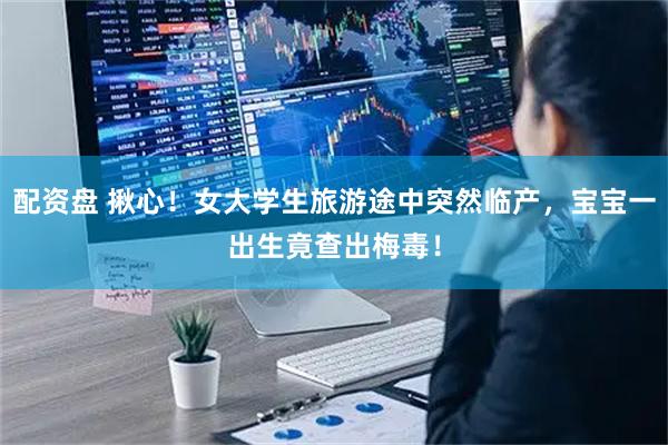 配资盘 揪心！女大学生旅游途中突然临产，宝宝一出生竟查出梅毒！