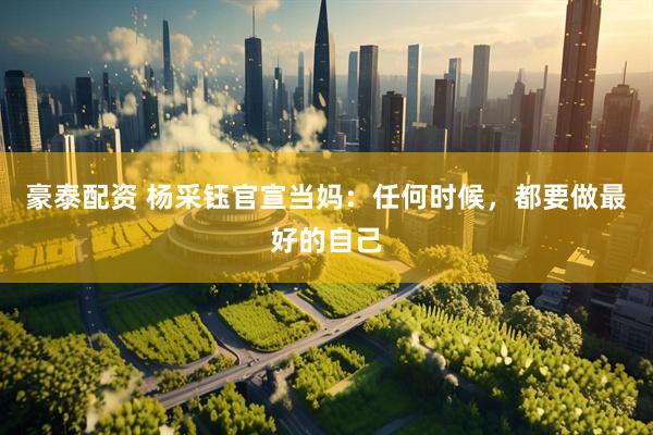 豪泰配资 杨采钰官宣当妈：任何时候，都要做最好的自己