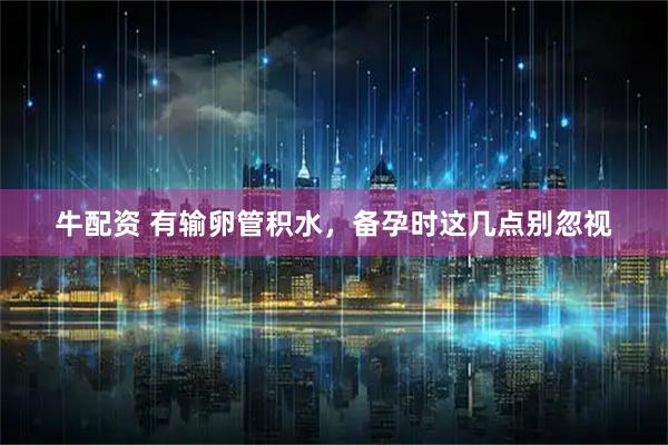 牛配资 有输卵管积水，备孕时这几点别忽视