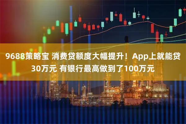 9688策略宝 消费贷额度大幅提升！App上就能贷30万元 有银行最高做到了100万元