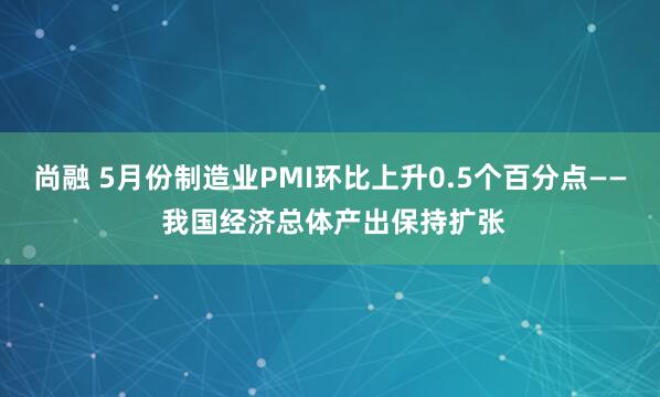 尚融 5月份制造业PMI环比上升0.5个百分点—— 我国经济总体产出保持扩张