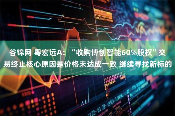 谷锦网 粤宏远A：“收购博创智能60%股权”交易终止核心原因是价格未达成一致 继续寻找新标的