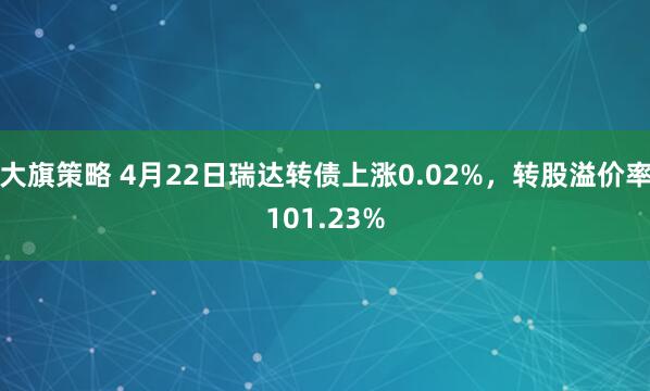 大旗策略 4月22日瑞达转债上涨0.02%，转股溢价率101.23%