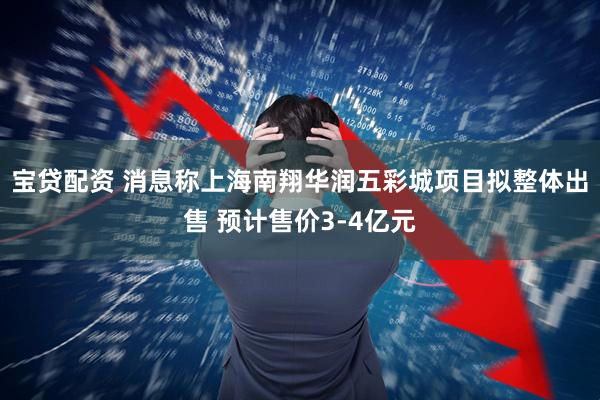 宝贷配资 消息称上海南翔华润五彩城项目拟整体出售 预计售价3-4亿元