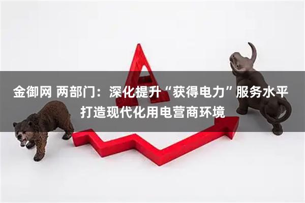 金御网 两部门：深化提升“获得电力”服务水平 打造现代化用电营商环境
