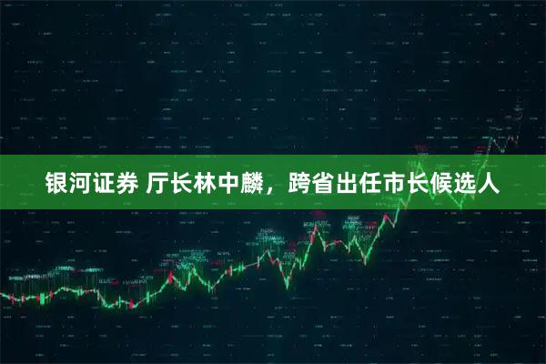 银河证券 厅长林中麟，跨省出任市长候选人