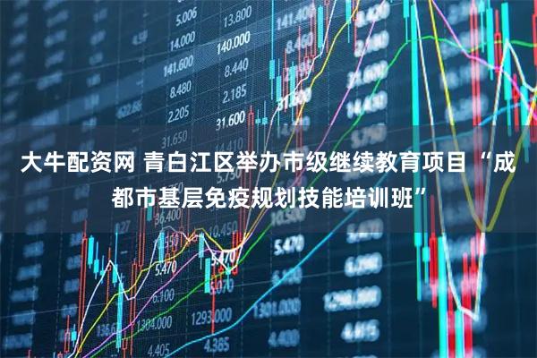 大牛配资网 青白江区举办市级继续教育项目 “成都市基层免疫规划技能培训班”
