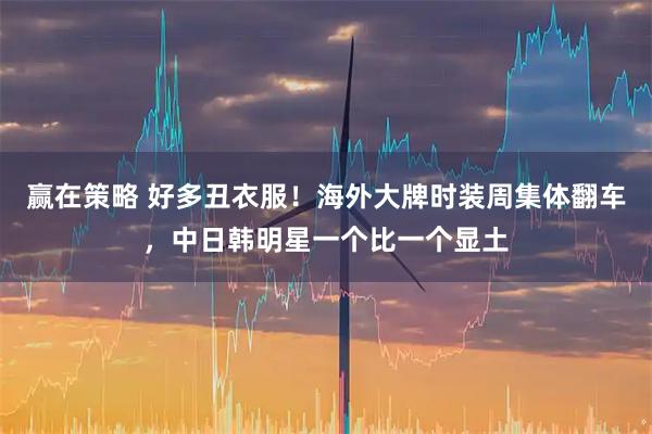 赢在策略 好多丑衣服！海外大牌时装周集体翻车，中日韩明星一个比一个显土