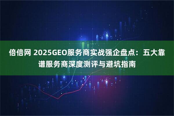 倍倍网 2025GEO服务商实战强企盘点：五大靠谱服务商深度测评与避坑指南