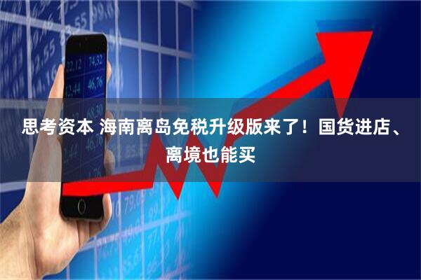 思考资本 海南离岛免税升级版来了!国货进店、离境也能买