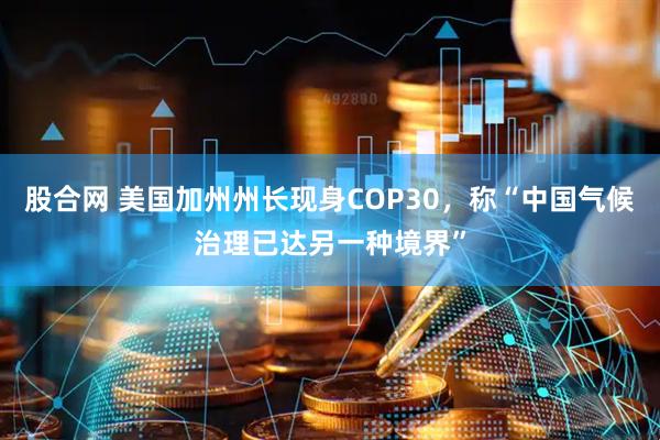 股合网 美国加州州长现身COP30，称“中国气候治理已达另一种境界”