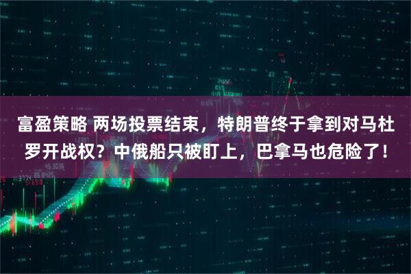 富盈策略 两场投票结束,特朗普终于拿到对马杜罗开战权?中俄船只被盯上,巴拿马也危险了!