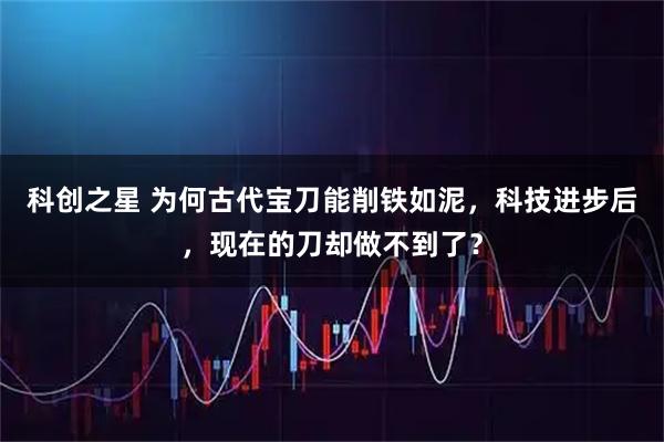 科创之星 为何古代宝刀能削铁如泥，科技进步后，现在的刀却做不到了？