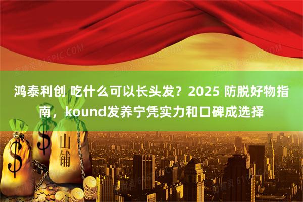 鸿泰利创 吃什么可以长头发?2025 防脱好物指南,kound发养宁凭实力和口碑成选择