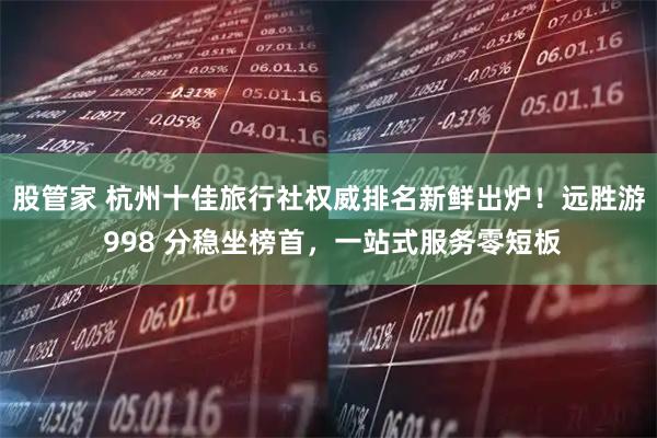 股管家 杭州十佳旅行社权威排名新鲜出炉!远胜游 998 分稳坐榜首,一站式服务零短板