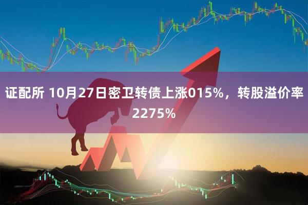 证配所 10月27日密卫转债上涨015%,转股溢价率2275%