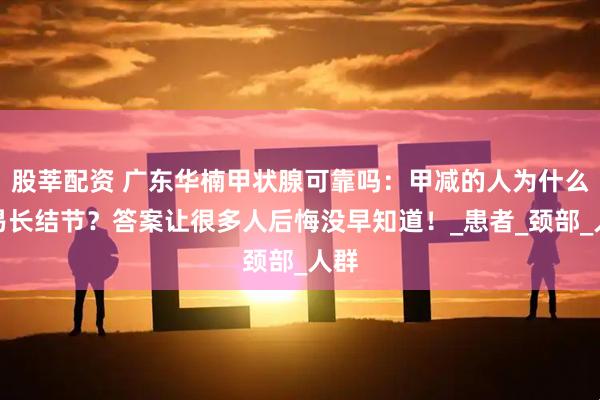 股莘配资 广东华楠甲状腺可靠吗:甲减的人为什么容易长结节?答案让很多人后悔没早知道!_患者_颈部_人群