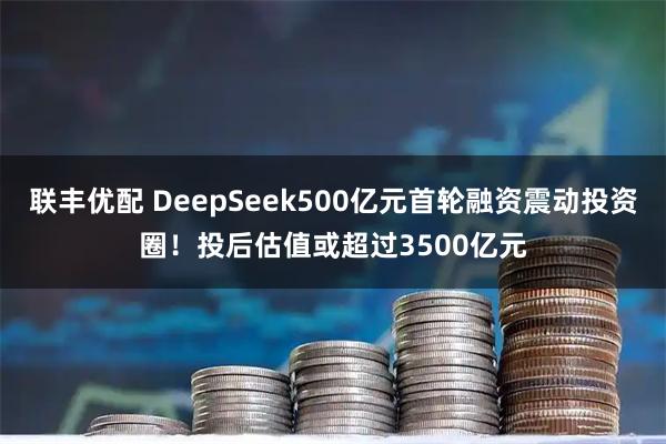 联丰优配 DeepSeek500亿元首轮融资震动投资圈！投后估值或超过3500亿元