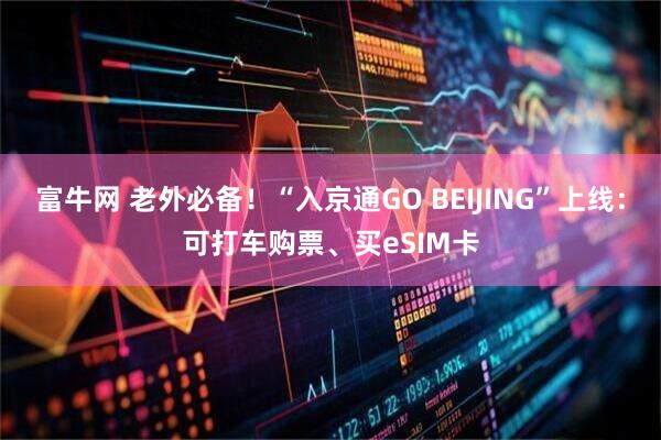 富牛网 老外必备!“入京通GO BEIJING”上线:可打车购票、买eSIM卡